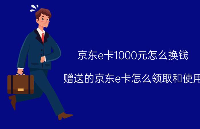 京东e卡1000元怎么换钱 赠送的京东e卡怎么领取和使用？